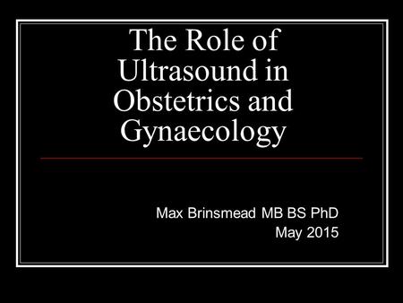 The Role of Ultrasound in Obstetrics and Gynaecology Max Brinsmead MB BS PhD May 2015.
