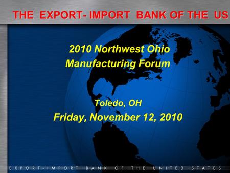 THE EXPORT- IMPORT BANK OF THE US 2010 Northwest Ohio Manufacturing Forum Toledo, OH Friday, November 12, 2010.