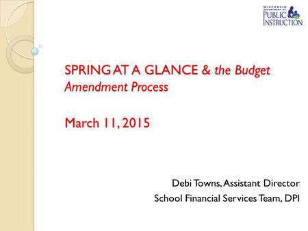 SPRING AT A GLANCE & the Budget Amendment Process March 11, 2015 Debi Towns, Assistant Director School Financial Services Team, DPI.