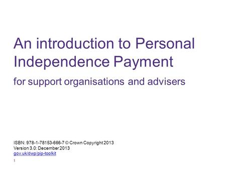 1 An introduction to Personal Independence Payment for support organisations and advisers ISBN: 978-1-78153-666-7 © Crown Copyright 2013 Version 3.0: December.