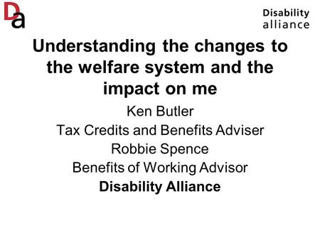 Understanding the changes to the welfare system and the impact on me Ken Butler Tax Credits and Benefits Adviser Robbie Spence Benefits of Working Advisor.