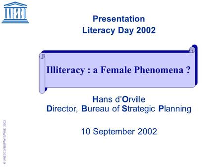 © UNESCO/ BSP/WYS/WGE 2002 Presentation Literacy Day 2002 Hans d’Orville Director, Bureau of Strategic Planning 10 September 2002 Illiteracy : a Female.