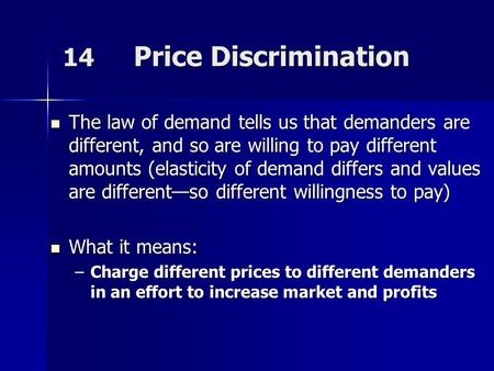 14 Price Discrimination The law of demand tells us that demanders are different, and so are willing to pay different amounts (elasticity of demand differs.