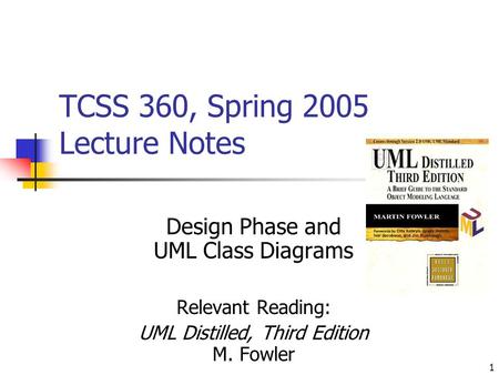 1 TCSS 360, Spring 2005 Lecture Notes Design Phase and UML Class Diagrams Relevant Reading: UML Distilled, Third Edition M. Fowler.