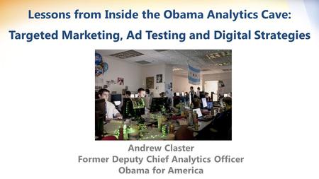 Lessons from Inside the Obama Analytics Cave: Targeted Marketing, Ad Testing and Digital Strategies Andrew Claster Former Deputy Chief Analytics Officer.