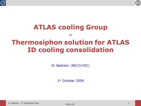 M. Battistin – 1 st September 2009 EN/CV/DC 1 M. Battistin (EN/CV/DC) 1 st October 2009 ATLAS cooling Group - Thermosiphon solution for ATLAS ID cooling.