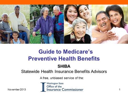 Guide to Medicare’s Preventive Health Benefits SHIBA Statewide Health Insurance Benefits Advisors A free, unbiased service of the: 1November 2013.