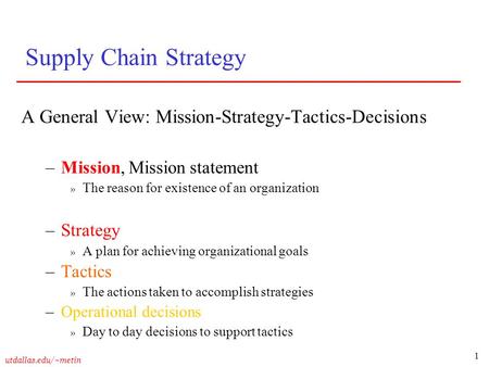 1 utdallas.edu/~metin Supply Chain Strategy A General View: Mission-Strategy-Tactics-Decisions –Mission, Mission statement » The reason for existence of.