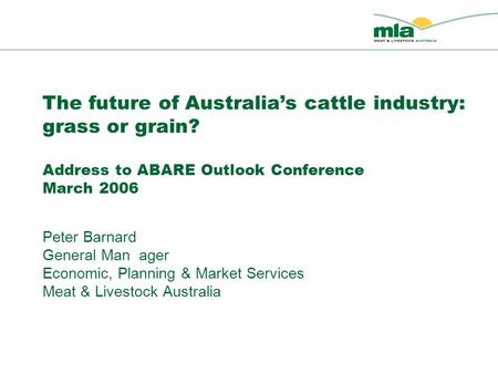 The future of Australia’s cattle industry: grass or grain? Address to ABARE Outlook Conference March 2006 Peter Barnard General Man ager Economic, Planning.