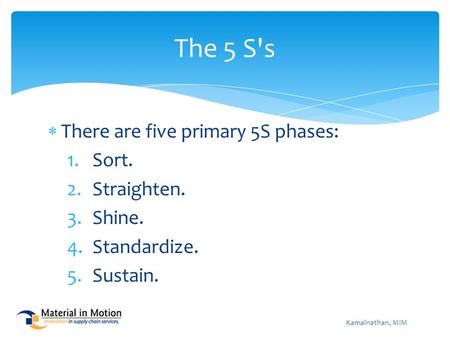  There are five primary 5S phases: 1.Sort. 2.Straighten. 3.Shine. 4.Standardize. 5.Sustain. The 5 S's Kamalnathan, MIM.