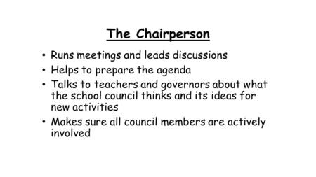 The Chairperson Runs meetings and leads discussions Helps to prepare the agenda Talks to teachers and governors about what the school council thinks and.
