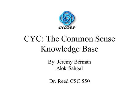 CYC: The Common Sense Knowledge Base By: Jeremy Berman Alok Sahgal Dr. Reed CSC 550.