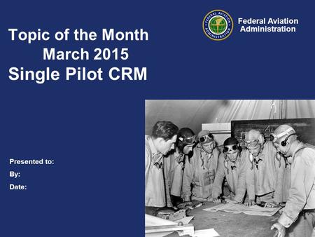Presented to: By: Date: Federal Aviation Administration Topic of the Month March 2015 Single Pilot CRM.