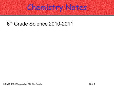 © Fall 2005, Pflugerville ISD, 7th GradeUnit 1 Chemistry Notes 6 th Grade Science 2010-2011.