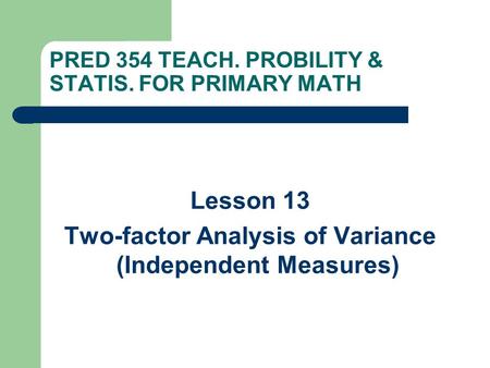 PRED 354 TEACH. PROBILITY & STATIS. FOR PRIMARY MATH Lesson 13 Two-factor Analysis of Variance (Independent Measures)