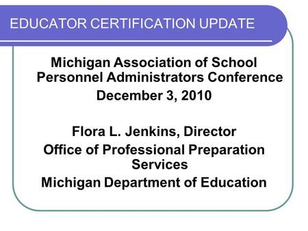 EDUCATOR CERTIFICATION UPDATE Michigan Association of School Personnel Administrators Conference December 3, 2010 Flora L. Jenkins, Director Office of.