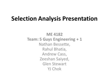 Selection Analysis Presentation ME 4182 Team: 5 Guys Engineering + 1 Nathan Bessette, Rahul Bhatia, Andrew Cass, Zeeshan Saiyed, Glen Stewart YJ Chok.