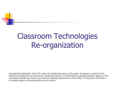 Classroom Technologies Re-organization Copyright Kathy Bohnstedt, 2004. This work is the intellectual property of the author. Permission is granted for.