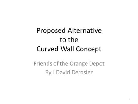 Proposed Alternative to the Curved Wall Concept Friends of the Orange Depot By J David Derosier 1.
