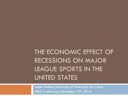 THE ECONOMIC EFFECT OF RECESSIONS ON MAJOR LEAGUE SPORTS IN THE UNITED STATES Jessie Welton, University of Wisconsin- La Crosse WEA Conference, November.