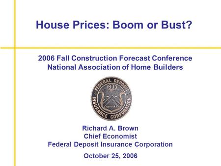 House Prices: Boom or Bust? Richard A. Brown Chief Economist Federal Deposit Insurance Corporation October 25, 2006 2006 Fall Construction Forecast Conference.