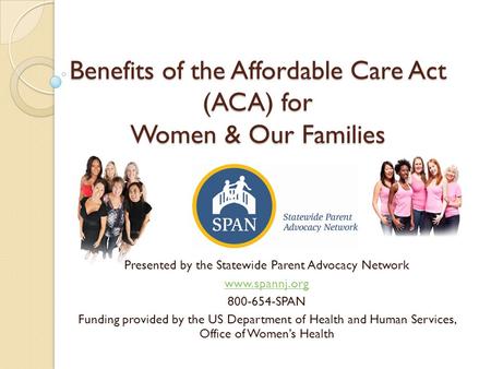 Benefits of the Affordable Care Act (ACA) for Women & Our Families Presented by the Statewide Parent Advocacy Network www.spannj.org 800-654-SPAN Funding.