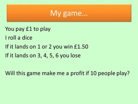 My game… You pay £1 to play I roll a dice If it lands on 1 or 2 you win £1.50 If it lands on 3, 4, 5, 6 you lose Will this game make me a profit if 10.