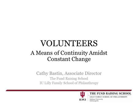 VOLUNTEERS A Means of Continuity Amidst Constant Change Cathy Bastin, Associate Director The Fund Raising School IU Lilly Family School of Philanthropy.