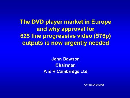 The DVD player market in Europe and why approval for 625 line progressive video (576p) outputs is now urgently needed John Dawson Chairman A & R Cambridge.