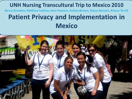 UNH Nursing Transcultural Trip to Mexico 2010 Becca Knowles, Mellissa Cadime, Jenn Pawson, Ashley Brown, Diana Bartash, Briana Terrill Patient Privacy.