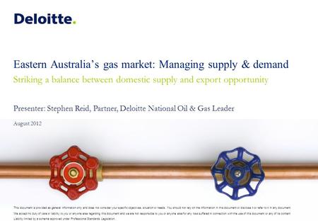Eastern Australia’s gas market: Managing supply & demand Striking a balance between domestic supply and export opportunity Presenter: Stephen Reid, Partner,