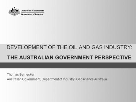 DEVELOPMENT OF THE OIL AND GAS INDUSTRY: THE AUSTRALIAN GOVERNMENT PERSPECTIVE Thomas Bernecker Australian Government, Department of Industry, Geoscience.