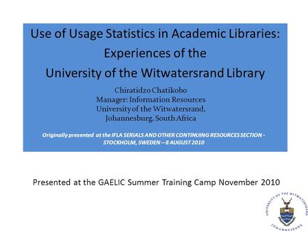 Presented at the GAELIC Summer Training Camp November 2010 Use of Usage Statistics in Academic Libraries: Experiences of the University of the Witwatersrand.