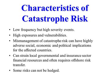 Characteristics of Catastrophe Risk Low frequency but high severity events. High exposures and vulnerabilities. Mismanagement of catastrophe risk can have.