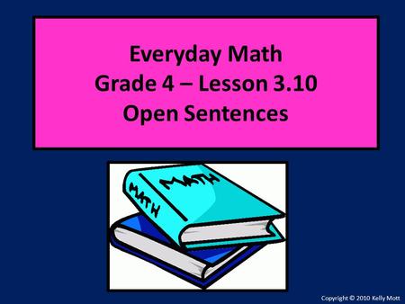 Everyday Math Grade 4 – Lesson 3.10 Open Sentences Copyright © 2010 Kelly Mott.
