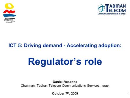1 ICT 5: Driving demand - Accelerating adoption: Regulator’s role Daniel Rosenne Chairman, Tadiran Telecom Communications Services, Israel October 7 th,