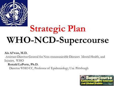 Strategic Plan WHO-NCD-Supercourse Ala Al’wan, M.D. Assistant Director-General for Non-communicable Diseases Mental Health, and Injuries, WHO Ronald LaPorte,