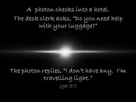 A photon checks into a hotel. The desk clerk asks, “Do you need help with your luggage?” The photon replies, “I don’t have any. I’m travelling light.”