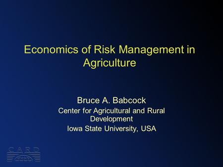 Economics of Risk Management in Agriculture Bruce A. Babcock Center for Agricultural and Rural Development Iowa State University, USA.