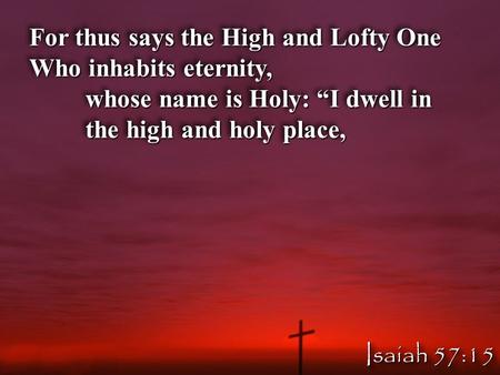 For thus says the High and Lofty One Who inhabits eternity, whose name is Holy: “I dwell in the high and holy place, For thus says the High and Lofty One.