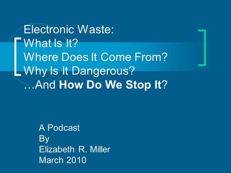Electronic Waste: What Is It? Where Does It Come From? Why Is It Dangerous? …And How Do We Stop It? A Podcast By Elizabeth R. Miller March 2010.