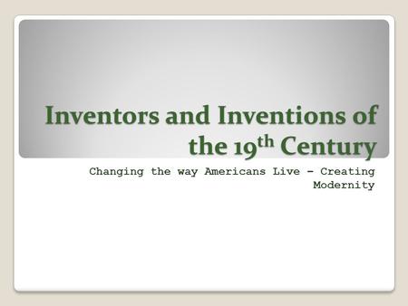Inventors and Inventions of the 19 th Century Changing the way Americans Live – Creating Modernity.