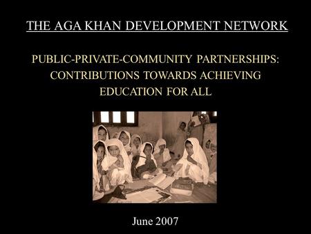THE AGA KHAN DEVELOPMENT NETWORK PUBLIC-PRIVATE-COMMUNITY PARTNERSHIPS: CONTRIBUTIONS TOWARDS ACHIEVING EDUCATION FOR ALL June 2007.