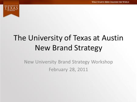 W HAT S TARTS H ERE C HANGES THE W ORLD The University of Texas at Austin New Brand Strategy New University Brand Strategy Workshop February 28, 2011.