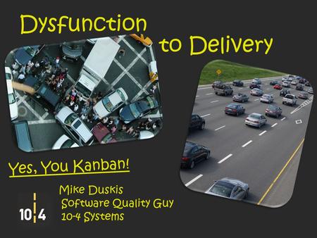Dysfunction to Delivery Yes, You Kanban! Mike Duskis Software Quality Guy 10-4 Systems.
