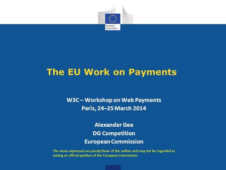 The EU Work on Payments W3C – Workshop on Web Payments Paris, 24–25 March 2014 Alexander Gee DG Competition European Commission The views expressed are.