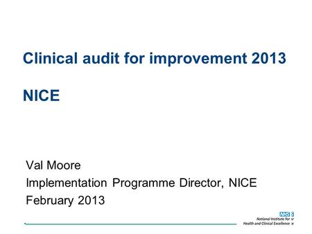 Clinical audit for improvement 2013 NICE Val Moore Implementation Programme Director, NICE February 2013.