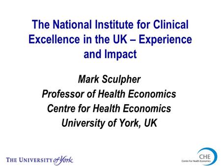 The National Institute for Clinical Excellence in the UK – Experience and Impact Mark Sculpher Professor of Health Economics Centre for Health Economics.