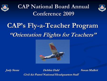 CAP National Board Annual Conference 2009 CAP’s Fly-a-Teacher Program “Orientation Flights for Teachers” Judy Stone Debbie Dahl Susan Mallett Civil Air.