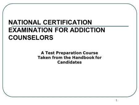 1 NATIONAL CERTIFICATION EXAMINATION FOR ADDICTION COUNSELORS A Test Preparation Course Taken from the Handbook for Candidates.